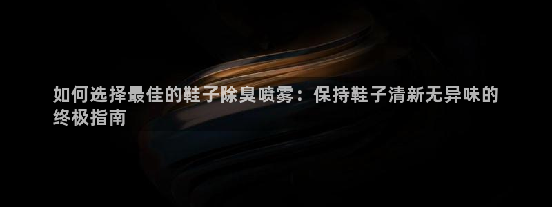 尊龙凯时人生就博官网登录：如何选择最佳的鞋子除臭喷雾：保