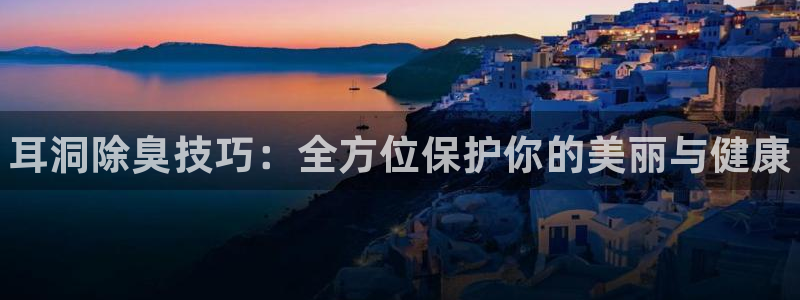 尊龙人生就是博D88：耳洞除臭技巧：全方位保护你的美丽与健康